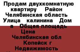 Продам двухкомнатную квартиру. › Район ­ Челябинская область › Улица ­ калинина › Дом ­ 17а › Общая площадь ­ 56 › Цена ­ 1 960 000 - Челябинская обл., Копейск г. Недвижимость » Квартиры продажа   . Челябинская обл.,Копейск г.